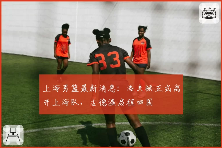 上海男篮最新消息:洛夫顿正式离开上海队,古德温启程回国