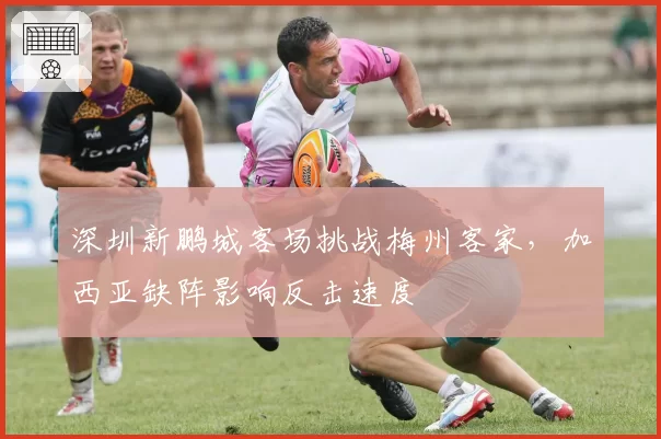 深圳新鹏城客场挑战梅州客家，加西亚缺阵影响反击速度