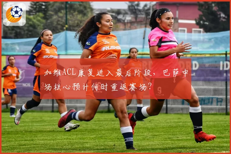 加维ACL康复进入最后阶段，巴萨中场核心预计何时重返赛场？