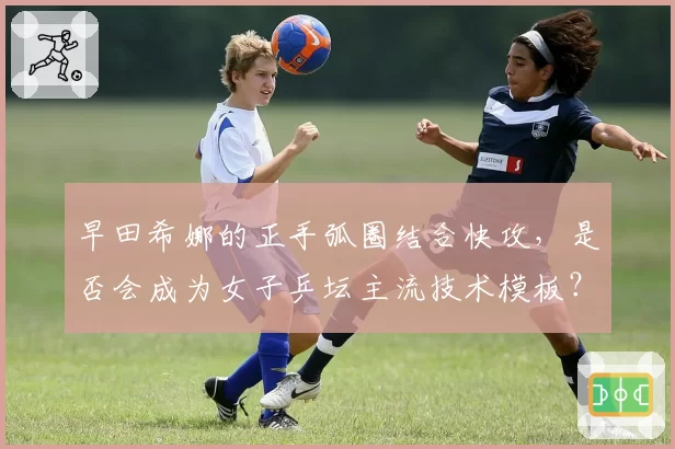 早田希娜的正手弧圈结合快攻，是否会成为女子乒坛主流技术模板？