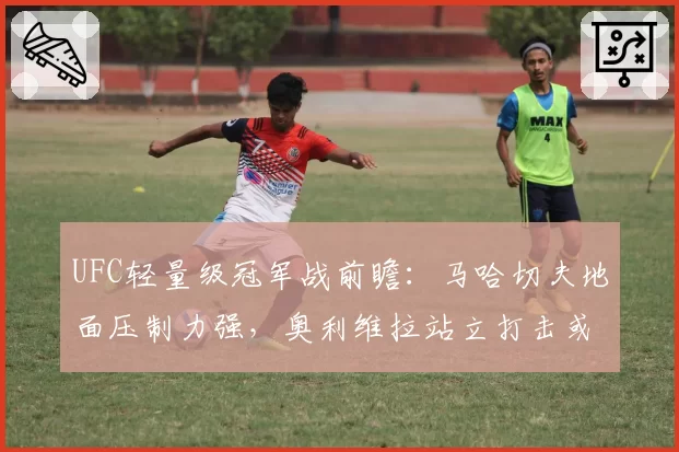 UFC轻量级冠军战前瞻：马哈切夫地面压制力强，奥利维拉站立打击或成破局关键