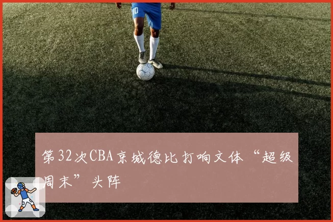 第32次CBA京城德比打响文体“超级周末”头阵