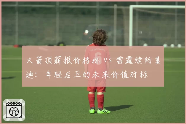 火箭顶薪报价格林 vs 雷霆续约基迪:年轻后卫的未来价值对标