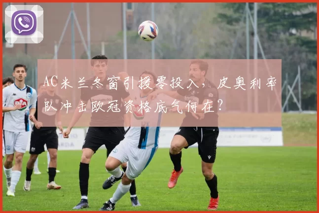 AC米兰冬窗引援零投入，皮奥利率队冲击欧冠资格底气何在？