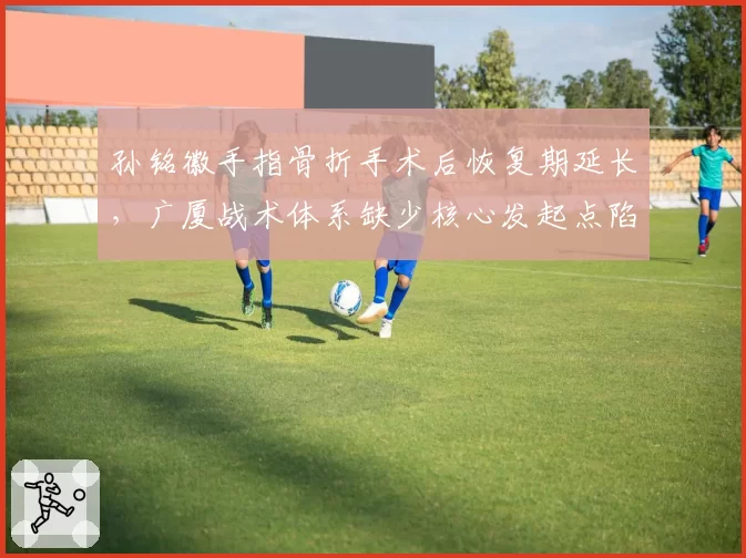 孙铭徽手指骨折手术后恢复期延长，广厦战术体系缺少核心发起点陷入困境