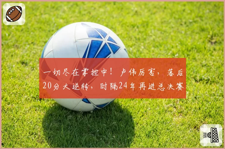一切尽在掌控中！卢伟厉害，落后20分大逆转，时隔24年再进总决赛