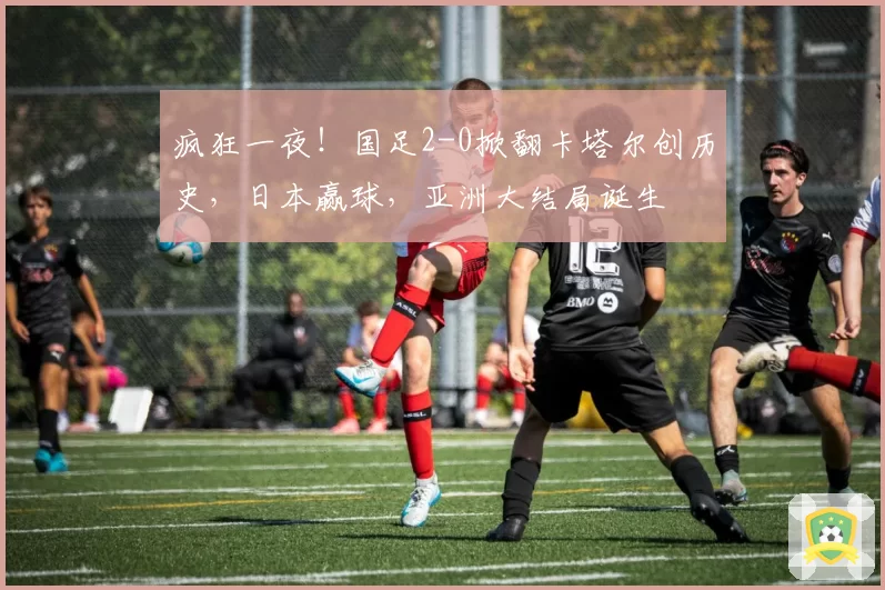 疯狂一夜！国足2-0掀翻卡塔尔创历史，日本赢球，亚洲大结局诞生