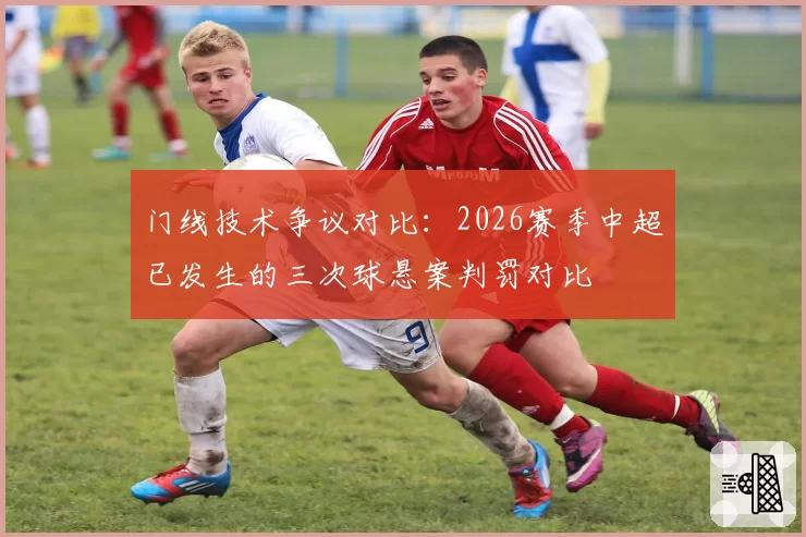 门线技术争议对比：2026赛季中超已发生的三次球悬案判罚对比