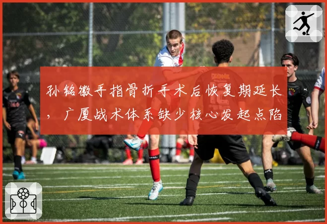孙铭徽手指骨折手术后恢复期延长，广厦战术体系缺少核心发起点陷入困境