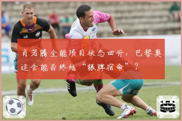肖若腾全能项目状态回升，巴黎奥运会能否终结“银牌宿命”？