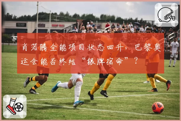 肖若腾全能项目状态回升，巴黎奥运会能否终结“银牌宿命”？