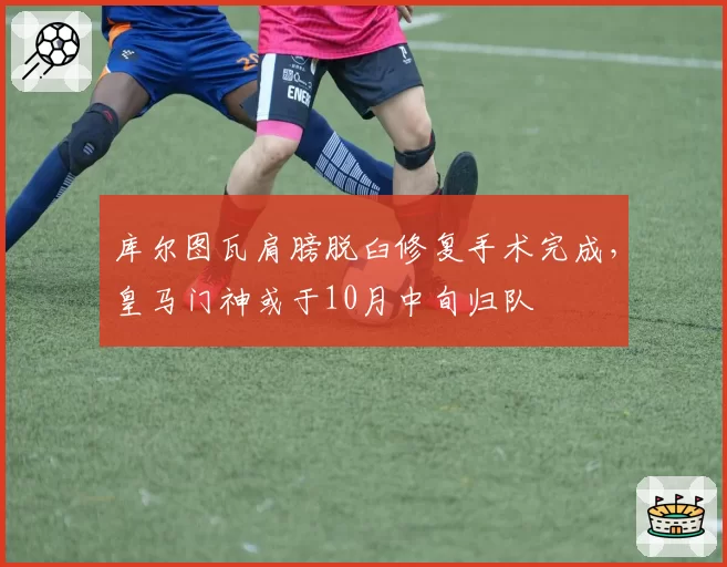 库尔图瓦肩膀脱臼修复手术完成，皇马门神或于10月中旬归队