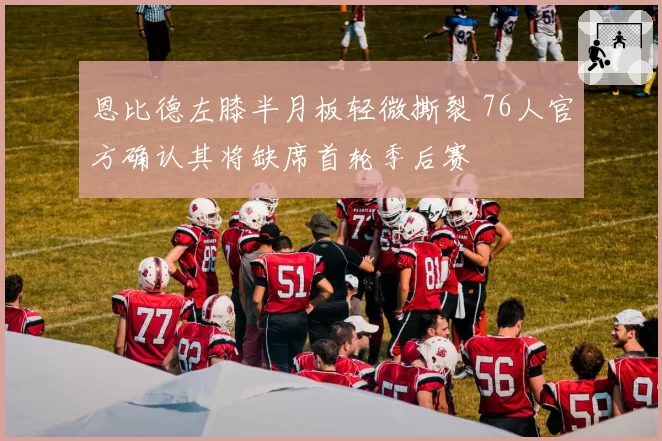 恩比德左膝半月板轻微撕裂 76人官方确认其将缺席首轮季后赛