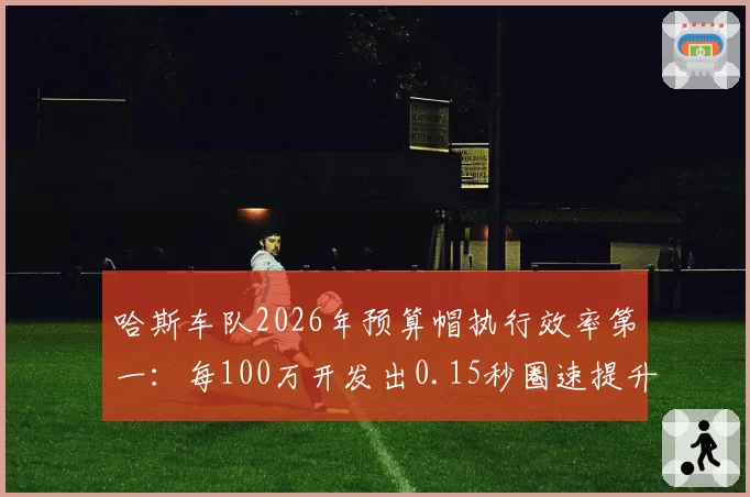 哈斯车队2026年预算帽执行效率第一：每100万开发出0.15秒圈速提升
