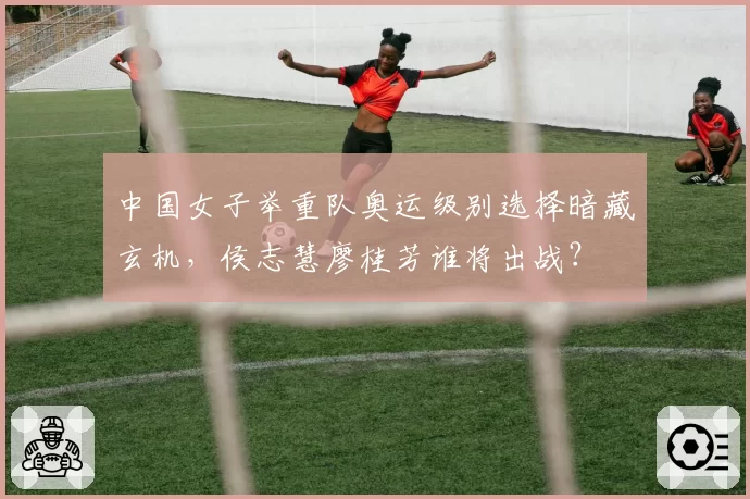 中国女子举重队奥运级别选择暗藏玄机，侯志慧廖桂芳谁将出战？