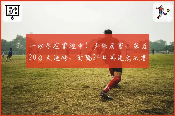 一切尽在掌控中!卢伟厉害,落后20分大逆转,时隔24年再进总决赛