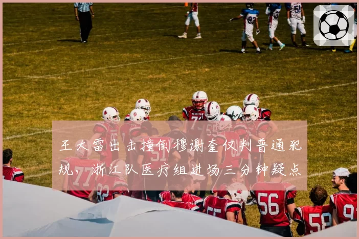 王大雷出击撞倒穆谢奎仅判普通犯规，浙江队医疗组进场三分钟疑点重重谁能解释？