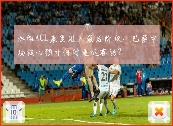 加维ACL康复进入最后阶段，巴萨中场核心预计何时重返赛场？