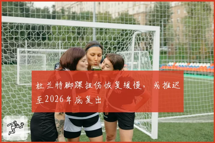 杜兰特脚踝扭伤恢复缓慢，或推迟至2026年底复出