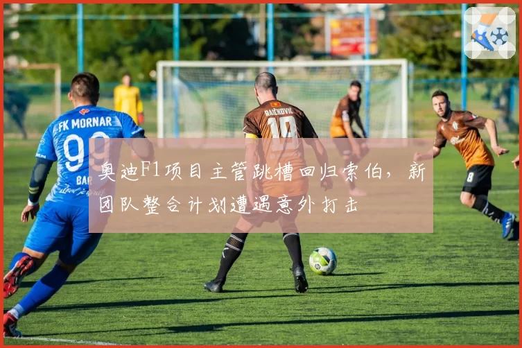 奥迪F1项目主管跳槽回归索伯,新团队整合计划遭遇意外打击