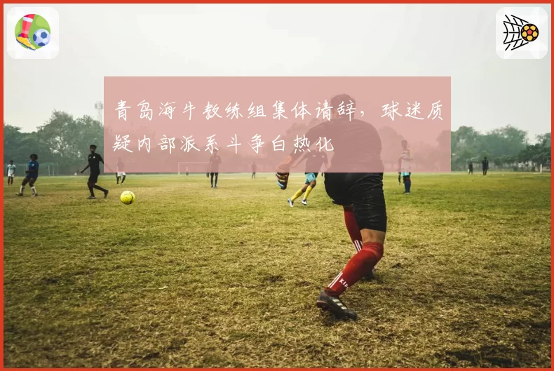 青岛海牛教练组集体请辞，球迷质疑内部派系斗争白热化