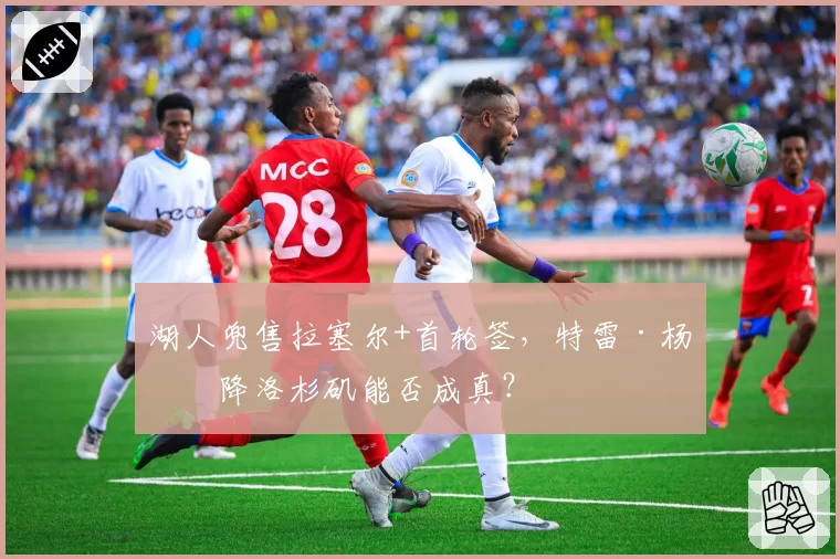 湖人兜售拉塞尔+首轮签，特雷·杨空降洛杉矶能否成真？