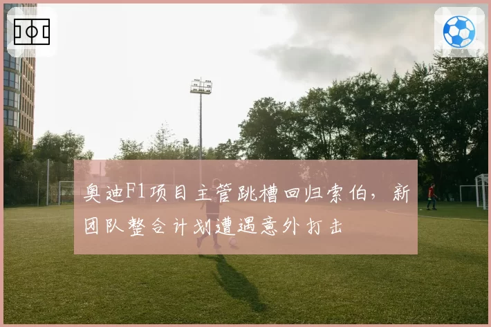 奥迪F1项目主管跳槽回归索伯,新团队整合计划遭遇意外打击