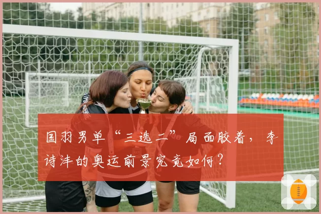 国羽男单“三选二”局面胶着，李诗沣的奥运前景究竟如何？