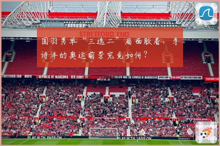 国羽男单“三选二”局面胶着，李诗沣的奥运前景究竟如何？