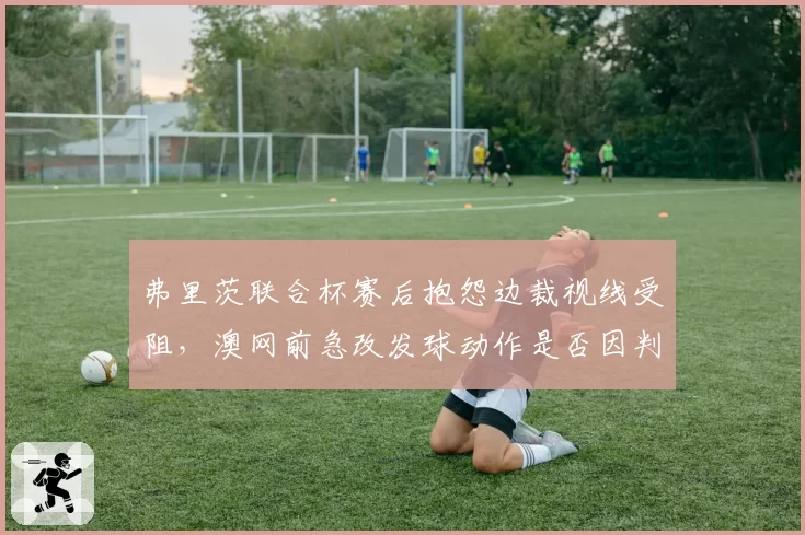 弗里茨联合杯赛后抱怨边裁视线受阻，澳网前急改发球动作是否因判罚阴影被迫调整战术？