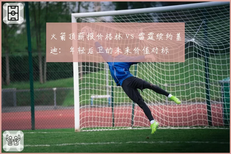 火箭顶薪报价格林 vs 雷霆续约基迪:年轻后卫的未来价值对标