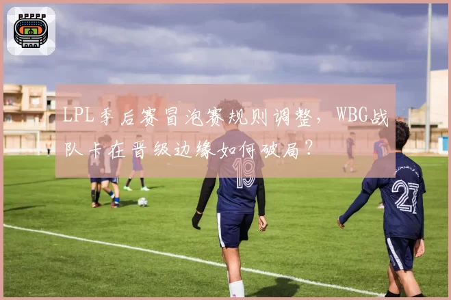 LPL季后赛冒泡赛规则调整，WBG战队卡在晋级边缘如何破局？