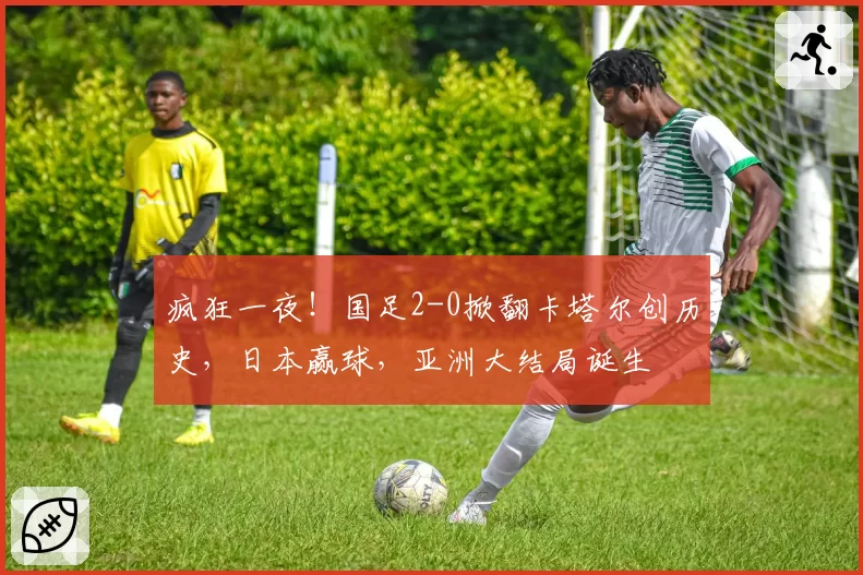 疯狂一夜！国足2-0掀翻卡塔尔创历史，日本赢球，亚洲大结局诞生