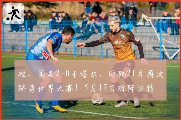 难，国足2-0卡塔尔，时隔21年再次跻身世界大赛！5月17日对阵沙特