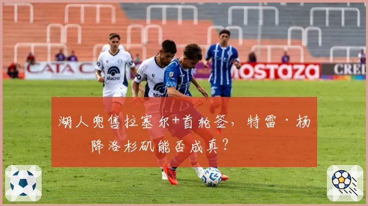 湖人兜售拉塞尔+首轮签，特雷·杨空降洛杉矶能否成真？