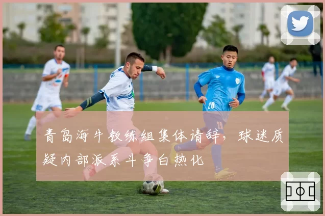 青岛海牛教练组集体请辞,球迷质疑内部派系斗争白热化