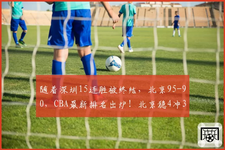 随着深圳15连胜被终结，北京95-90，CBA最新排名出炉！北京稳4冲3