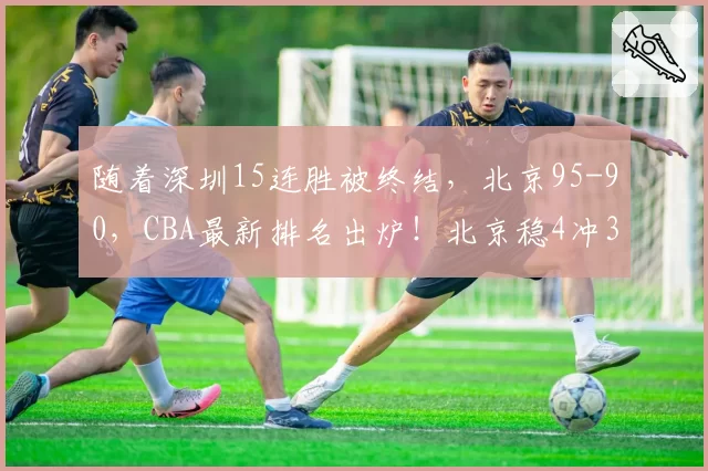 随着深圳15连胜被终结，北京95-90，CBA最新排名出炉！北京稳4冲3