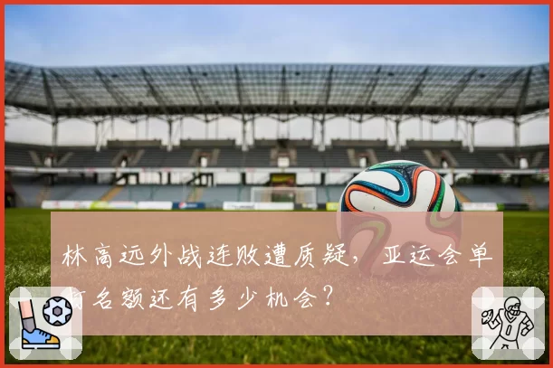 林高远外战连败遭质疑，亚运会单打名额还有多少机会？