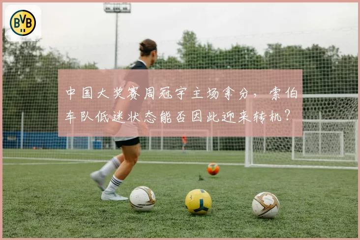 中国大奖赛周冠宇主场拿分，索伯车队低迷状态能否因此迎来转机？