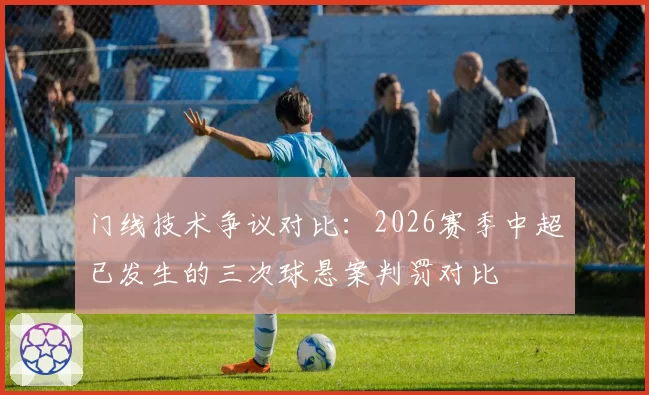 门线技术争议对比:2026赛季中超已发生的三次球悬案判罚对比